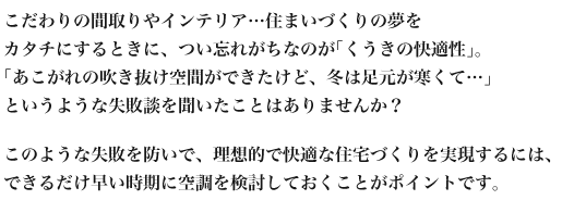 
          こだわりの間取りやインテリア…住まいづくりの夢を
カタチにするときに、つい忘れがちなのが｢くうきの快適性｣。
｢あこがれの吹き抜け空間ができたけど、冬は足元が寒くて…｣
というような失敗談を聞いたことはありませんか？